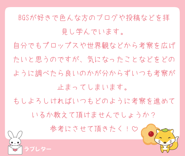 BGSが好きで色んな方のブログや投稿などを拝見し学んでいます。
自分でもプロップスや世界観などから考察を広げたいと思うのですが、気になったことなどをどのように調べたら良いのかが分からずいつも考察が止まってしまいます。
もしよろしければいつもどのように考察を進めているか教えて頂けませんでしょうか？
参考にさせて頂きたく！