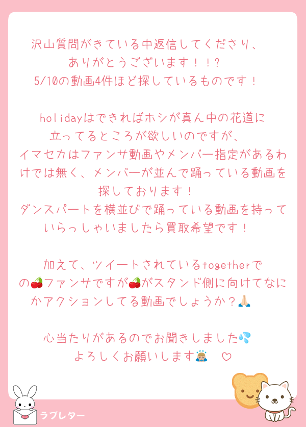 沢山質問がきている中返信してくださり、
ありがとうございます！！✨
5/10の動画4件ほど探しているものです！

holidayはできればホシが真ん中の花道に立ってるところが欲しいのですが、
イマセカはファンサ動画やメンバー指定があるわけでは無く、メンバーが並んで踊っている動画を探しております！
ダンスパートを横並びで踊っている動画を持っていらっしゃいましたら買取希望です！

加えて、ツイートされているtogetherでの🍒ファンサですが🍒がスタンド側に向けてなにかアクションしてる動画でしょうか？🙏🏻

心当たりがあるのでお聞きしました💦
よろしくお願いします🙇🏼