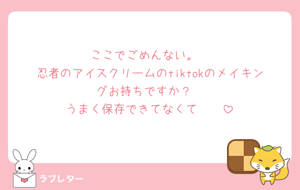 ここでごめんない。
忍者のアイスクリームのtiktokのメイキングお持ちですか？
うまく保存できてなくて🥲🥲