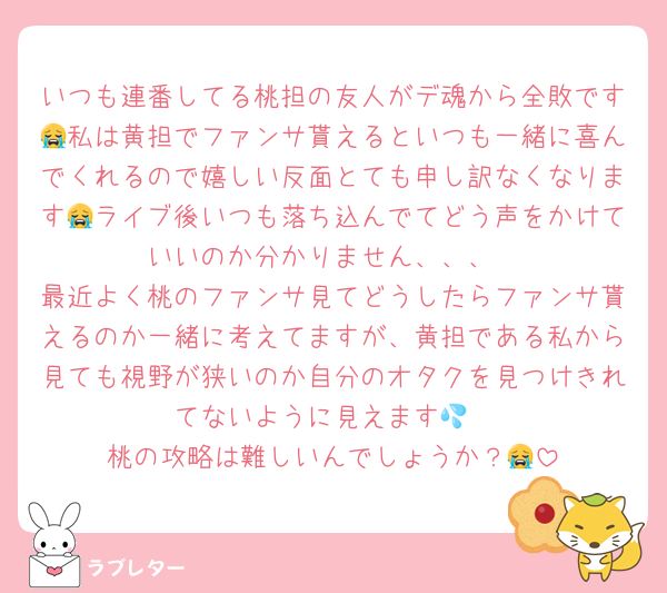 いつも連番してる桃担の友人がデ魂から全敗です😭私は黄担でファンサ貰えるといつも一緒に喜んでくれるので嬉しい反面とても申し訳なくなります😭ライブ後いつも落ち込んでてどう声をかけていいのか分かりません、、、
最近よく桃のファンサ見てどうしたらファンサ貰えるのか一緒に考えてますが、黄担である私から見ても視野が狭いのか自分のオタクを見つけきれてないように見えます💦
桃の攻略は難しいんでしょうか？😭