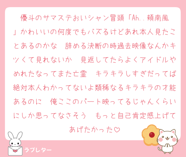 優斗のサマステおいシャン冒頭「Ah..頬南風」かわいいの何度でもバズるけどあれ本人見たことあるのかな　辞める決断の時過去映像なんかキツくて見れないか　見返してたらよくアイドルやめれたなってまた亡霊　キラキラしすぎだってば絶対本人わかってないよ類稀なるキラキラの才能あるのに　俺ここのパート映ってるじゃんくらいにしか思ってなさそう　もっと自己肯定感上げてあげたかった