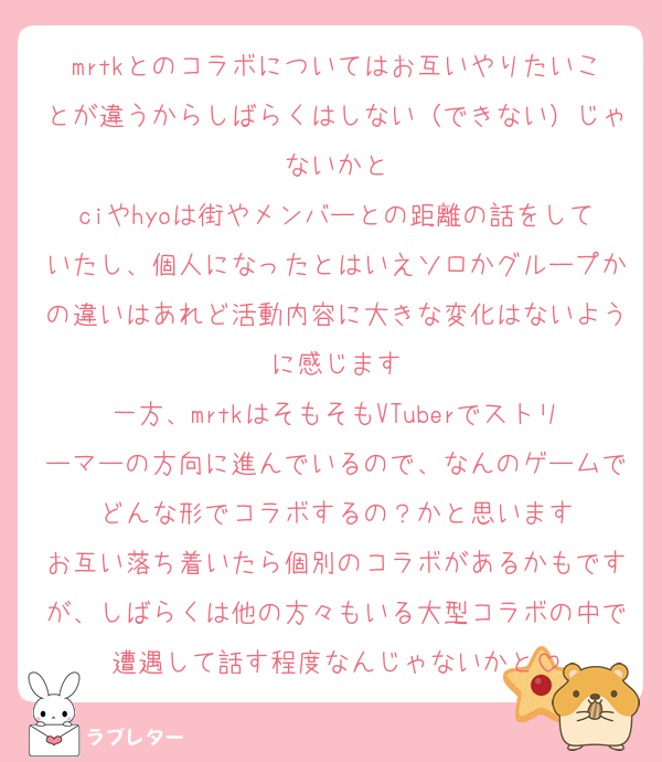 mrtkとのコラボについてはお互いやりたいことが違うからしばらくはしない（できない）じゃないかと
ciやhyoは街やメンバーとの距離の話をしていたし、個人になったとはいえソロかグループかの違いはあれど活動内容に大きな変化はないように感じます
一方、mrtkはそもそもVTuberでストリーマーの方向に進んでいるので、なんのゲームでどんな形でコラボするの？かと思います
お互い落ち着いたら個別のコラボがあるかもですが、しばらくは他の方々もいる大型コラボの中で遭遇して話す程度なんじゃないかと