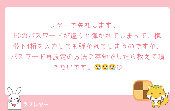 レターで失礼します。
FCのパスワードが違うと弾かれてしまって、携帯下4桁を入力しても弾かれてしまうのですが、パスワード再設定の方法ご存知でしたら教えて頂きたいです。😢😢😢