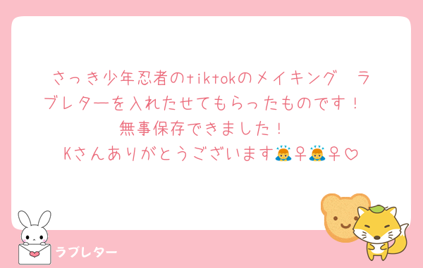 さっき少年忍者のtiktokのメイキング　ラブレターを入れたせてもらったものです！
無事保存できました！
Kさんありがとうございます🙇‍♀️🙇‍♀️