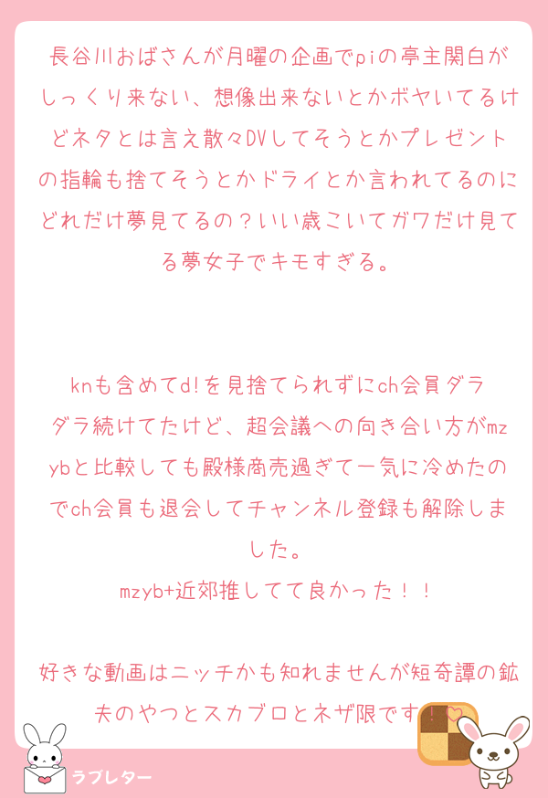 長谷川おばさんが月曜の企画でpiの亭主関白がしっくり来ない、想像出来ないとかボヤいてるけどネタとは言え散々DVしてそうとかプレゼントの指輪も捨てそうとかドライとか言われてるのにどれだけ夢見てるの？いい歳こいてガワだけ見てる夢女子でキモすぎる。


knも含めてd!を見捨てられずにch会員ダラダラ続けてたけど、超会議への向き合い方がmzybと比較しても殿様商売過ぎて一気に冷めたのでch会員も退会してチャンネル登録も解除しました。
mzyb+近郊推してて良かった！！

好きな動画はニッチかも知れませんが短奇譚の鉱夫のやつとスカブロとネザ限です！