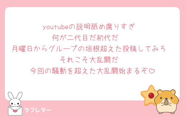 youtubeの説明舐め腐りすぎ
何が二代目だ初代だ🤮
月曜日からグループの垣根超えた投稿してみろ
それこそ大乱闘だ
今回の騒動を超えた大乱闘始まるぞ