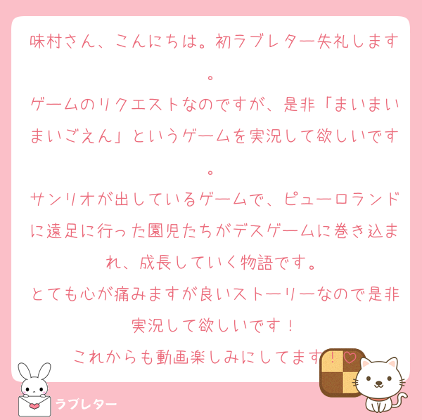 味村さん、こんにちは。初ラブレター失礼します。
ゲームのリクエストなのですが、是非「まいまいまいごえん」というゲームを実況して欲しいです。
サンリオが出しているゲームで、ピューロランドに遠足に行った園児たちがデスゲームに巻き込まれ、成長していく物語です。
とても心が痛みますが良いストーリーなので是非実況して欲しいです！
これからも動画楽しみにしてます！