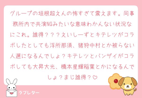 グループの垣根超えんの怖すぎて震えます。同事務所内で共演NGみたいな意味わかんない状況なにこれ。誰得？？？えいしーずとキテレツがコラボしたとしても浮所那須、猪狩中村とか被らない人選になるんでしょ？キテレツとバンザイがコラボしても大昇大光、橋本星輝稲葉とかになるんでしょ？まじ誰得？