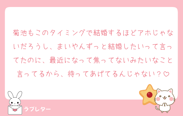 菊池もこのタイミングで結婚するほどアホじゃないだろうし、まいやんずっと結婚したいって言ってたのに、最近になって焦ってないみたいなこと言ってるから、待ってあげてるんじゃない？