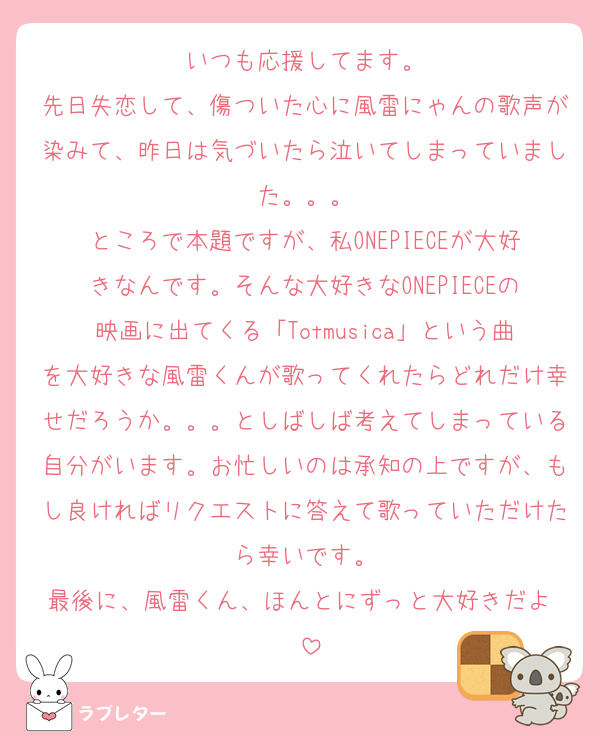 いつも応援してます。
先日失恋して、傷ついた心に風雷にゃんの歌声が染みて、昨日は気づいたら泣いてしまっていました。。。
ところで本題ですが、私ONEPIECEが大好きなんです。そんな大好きなONEPIECEの映画に出てくる「Totmusica」という曲を大好きな風雷くんが歌ってくれたらどれだけ幸せだろうか。。。としばしば考えてしまっている自分がいます。お忙しいのは承知の上ですが、もし良ければリクエストに答えて歌っていただけたら幸いです。
最後に、風雷くん、ほんとにずっと大好きだよ♡♡