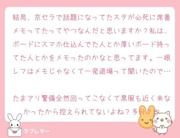 結局、京セラで話題になってたスタが必死に席番メモってたってやつなんだと思いますか？私は、ボードにスマホ仕込んでた人とか厚いボード持ってた人とかをメモったのかなと思ってます。一眼レフはメモじゃなくて一発退場って聞いたので…
たまアリ警備全然回ってこなくて黒服も近く来なかったから控えられてないよね？多分？