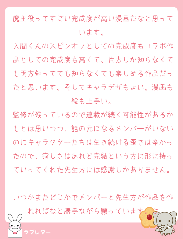 魔主役ってすごい完成度が高い漫画だなと思っています。
入間くんのスピンオフとしての完成度もコラボ作品としての完成度も高くて、片方しか知らなくても両方知ってても知らなくても楽しめる作品だったと思います。そしてキャラデザもよい。漫画も絵も上手い。
監修が残っているので連載が続く可能性があるかもとは思いつつ、話の元になるメンバーがいないのにキャラクターたちは生き続ける歪さは辛かったので、寂しさはあれど完結という方に形に持っていってくれた先生方には感謝しかありません。
いつかまたどこかでメンバーと先生方が作品を作れればなと勝手ながら願っています。