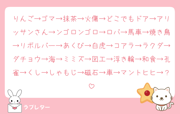 りんご→ゴマ→抹茶→火傷→どこでもドア→アリッサンさん→ンゴロンゴロ→ロバ→馬車→焼き鳥→リボルバー→あくび→白虎→コアラ→ラクダ→ダチョウ→海→ミミズ→図工→浮き輪→和食→孔雀→くし→しゃもじ→磁石→車→マントヒヒ→？