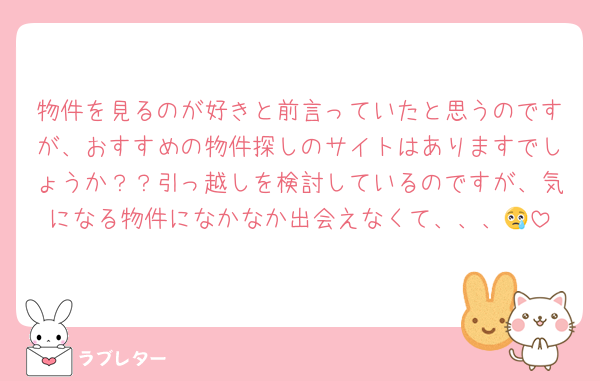 物件を見るのが好きと前言っていたと思うのですが、おすすめの物件探しのサイトはありますでしょうか？？引っ越しを検討しているのですが、気になる物件になかなか出会えなくて、、、😢