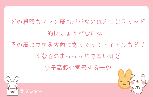どの界隈もファン層おババなのは人口ピラミッド的にしょうがないねー
その層にウケる方向に寄ってってアイドルもダサくなるのまっっっじで辛いけど
少子高齢化実感するー