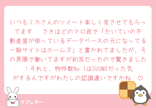 いつもミカさんのツイート楽しく見させてもらってます〜☺️さきほどのマロ返で「たいていの不動産屋が使っているデータベースの元になってる一般サイトはホームズ」と書かれてましたが、その界隈で働いてますが初耳だったので驚きました！それと、物件数No.1はSUUMOだった気がするんですがわたしの認識違いですかね🥲