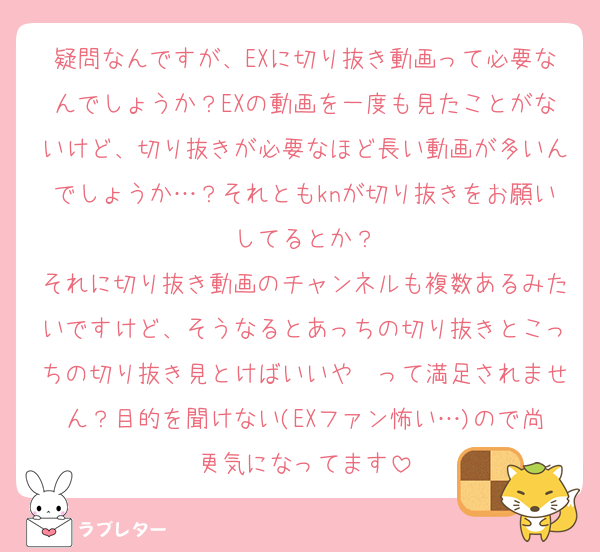 疑問なんですが、EXに切り抜き動画って必要なんでしょうか？EXの動画を一度も見たことがないけど、切り抜きが必要なほど長い動画が多いんでしょうか…？それともknが切り抜きをお願いしてるとか？
それに切り抜き動画のチャンネルも複数あるみたいですけど、そうなるとあっちの切り抜きとこっちの切り抜き見とけばいいや〜って満足されません？目的を聞けない(EXファン怖い…)ので尚更気になってます