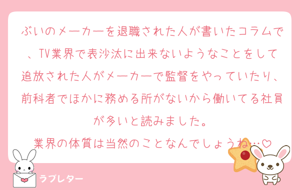 ぶいのメーカーを退職された人が書いたコラムで、TV業界で表沙汰に出来ないようなことをして追放された人がメーカーで監督をやっていたり、前科者でほかに務める所がないから働いてる社員が多いと読みました。
業界の体質は当然のことなんでしょうね…