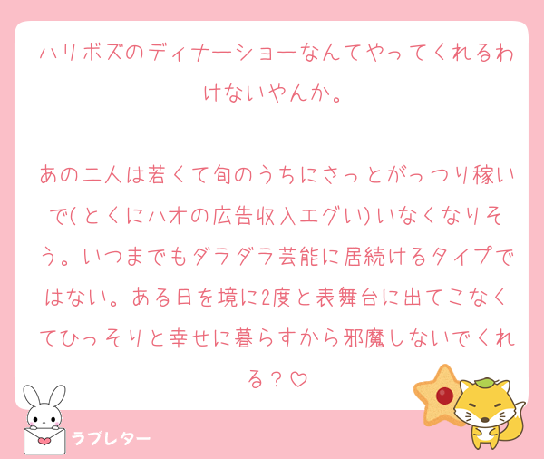 ハリボズのディナーショーなんてやってくれるわけないやんか。

あの二人は若くて旬のうちにさっとがっつり稼いで(とくにハオの広告収入エグい)いなくなりそう。いつまでもダラダラ芸能に居続けるタイプではない。ある日を境に2度と表舞台に出てこなくてひっそりと幸せに暮らすから邪魔しないでくれる？