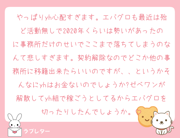 やっぱりyh心配すぎます。エバグロも最近は殆ど活動無しで2020年くらいは勢いがあったのに事務所だけのせいでここまで落ちてしまうのなんて悲しすぎます。契約解除なのでどこか他の事務所に移籍出来たらいいのですが、、というかそんなにyhはお金ないのでしょうか?ゼベワンが解散してyh組で稼ごうとしてるからエバグロを切ったりしたんでしょうか。