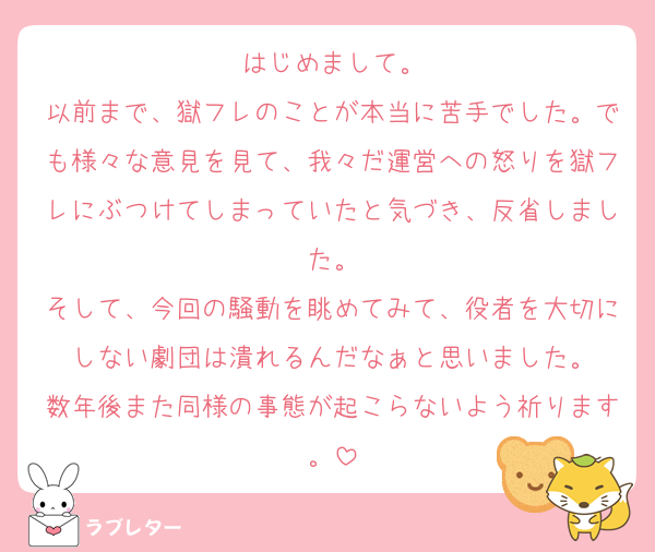はじめまして。
以前まで、獄フレのことが本当に苦手でした。でも様々な意見を見て、我々だ運営への怒りを獄フレにぶつけてしまっていたと気づき、反省しました。
そして、今回の騒動を眺めてみて、役者を大切にしない劇団は潰れるんだなぁと思いました。
数年後また同様の事態が起こらないよう祈ります。