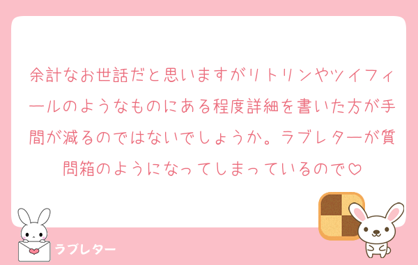 余計なお世話だと思いますがリトリンやツイフィールのようなものにある程度詳細を書いた方が手間が減るのではないでしょうか。ラブレターが質問箱のようになってしまっているので