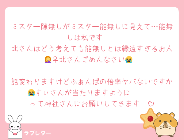 ミスター隙無しがミスター能無しに見えて…能無しは私です🫠
北さんはどう考えても能無しとは縁遠すぎるお人🤦‍♀️北さんごめんなさい😭

話変わりますけどふぁんぱの倍率ヤバないですか😭すぃさんが当たりますように〜〜‼️‼️‼️って神社さんにお願いしてきます🥺