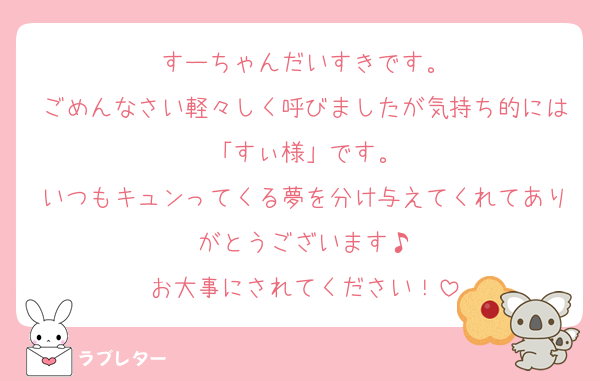 すーちゃんだいすきです。
ごめんなさい軽々しく呼びましたが気持ち的には「すぃ様」です。
いつもキュンってくる夢を分け与えてくれてありがとうございます♪
お大事にされてください！