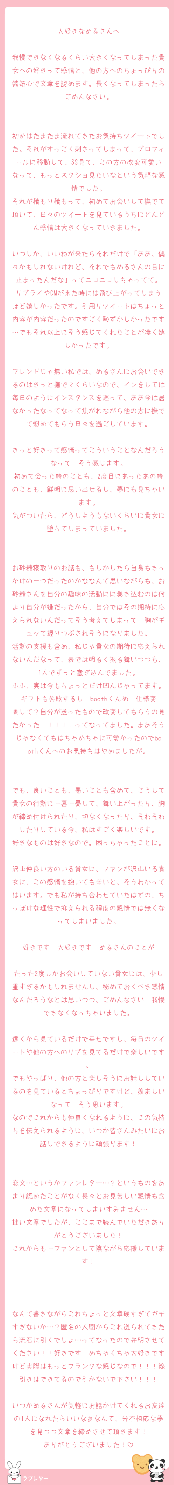 大好きなめるさんへ

我慢できなくなるくらい大きくなってしまった貴女への好きって感情と、他の方へのちょっぴりの嫉妬心で文章を認めます。長くなってしまったらごめんなさい。


初めはたまたま流れてきたお気持ちツイートでした。それがすっごく刺さってしまって、プロフィールに移動して、SS見て、この方の改変可愛いなって、もっとスクショ見たいなという気軽な感情でした。
それが積もり積もって、初めてお会いして撫でて頂いて、日々のツイートを見ているうちにどんどん感情は大きくなっていきました。

いつしか、いいねが来たらそれだけで「ああ、偶々かもしれないけれど、それでもめるさんの目に止まったんだな」ってニコニコしちゃってて。
リプライやDMが来た時には飛び上がってしまうほど嬉しかったです。引用リツイートはちょっと内容が内容だったのですごく恥ずかしかったです…でもそれ以上にそう感じてくれたことが凄く嬉しかったです。

フレンドじゃ無い私では、めるさんにお会いできるのはきっと撫でマくらいなので、インをしては毎日のようにインスタンスを巡って、ああ今は居なかったなってなって焦がれながら他の方に撫でて慰めてもらう日々を過ごしています。

きっと好きって感情ってこういうことなんだろうなって　そう感じます。
初めて会った時のことも、2度目にあったあの時のことも、鮮明に思い出せるし、夢にも見ちゃいます。
気がついたら、どうしようもないくらいに貴女に堕ちてしまっていました。


お砂糖寝取りのお話も、もしかしたら自身もきっかけの一つだったのかななんて思いながらも、お砂糖さんを自分の趣味の活動にに巻き込むのは何より自分が嫌だったから、自分ではその期待に応えられないんだってそう考えてしまって　胸がギュッて握りつぶされそうになりました。
活動の支援も含め、私じゃ貴女の期待に応えられないんだなって、表では明るく振る舞いつつも、1人でずっと塞ぎ込んでました。
ふふ、実は今もちょっとだけ凹んじゃってます。ギフトも失敗するし　boothくんめ　仕様変更して？自分が送ったもので改変してもらうの見たかった〜！！！！ってなってました。まあそうじゃなくてもはちゃめちゃに可愛かったのでboothくんへのお気持ちはやめましたが。


でも、良いことも、悪いことも含めて、こうして貴女の行動に一喜一憂して、舞い上がったり、胸が締め付けられたり、切なくなったり、そわそわしたりしている今、私はすごく楽しいです。
好きなものは好きなので。困っちゃったことに。
沢山仲良い方のいる貴女に、ファンが沢山いる貴女に、この感情を抱いても辛いと、そうわかってはいます。でも私が持ち合わせていたはずの、ちっぽけな理性で抑えられる程度の感情では無くなってしまいました。

好きです　大好きです　めるさんのことが

たった2度しかお会いしていない貴女には、少し重すぎるかもしれませんし、秘めておくべき感情なんだろうなとは思いつつ、ごめんなさい　我慢できなくなっちゃいました。

遠くから見ているだけで幸せですし、毎日のツイートや他の方へのリプを見てるだけで楽しいです。
でもやっぱり、他の方と楽しそうにお話ししているのを見ているとちょっぴりですけど、羨ましいなって　そう思います。
なのでこれからも仲良くなれるように、この気持ちを伝えられるように、いつか皆さんみたいにお話しできるように頑張ります！


恋文…というかファンレター…？というものをあまり認めたことがなく長々とお見苦しい感情も含めた文章になってしまいすみません…
拙い文章でしたが、ここまで読んでいただきありがとうございました！
これからも一ファンとして陰ながら応援しています！



なんて書きながらこれちょっと文章硬すぎてガチすぎないか…？匿名の人間からこれ送られてきたら流石に引くでしょ…ってなったので弁明させてください！！好きです！めちゃくちゃ大好きですけど実際はもっとフランクな感じなので！！！線引きはできてるので引かないで下さい！！！

いつかめるさんが気軽にお話かけてくれるお友達の1人になれたらいいなぁなんて、分不相応な夢を見つつ文章を締めさせて頂きます！
ありがとうございました！
