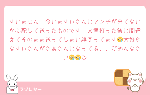 すいません。今いますぃさんにアンチが来てないか心配して送ったものです。文章打った後に間違えてそのまま送ってしまい誤字ってます😢大好きなすぃさんがさぁさんになってる、、ごめんなさい😢😢