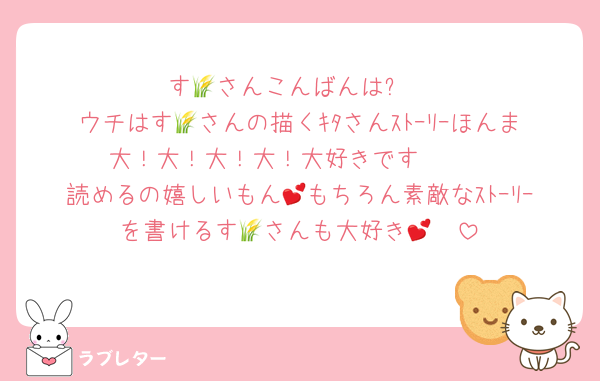 す🌾さんこんばんは⭐
ウチはす🌾さんの描くｷﾀさんｽﾄｰﾘｰほんま大！大！大！大！大好きです❣❣
読めるの嬉しいもん💕もちろん素敵なｽﾄｰﾘｰを書けるす🌾さんも大好き🥰💕