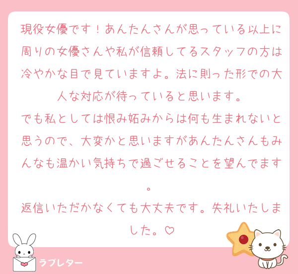 現役女優です！あんたんさんが思っている以上に周りの女優さんや私が信頼してるスタッフの方は冷やかな目で見ていますよ。法に則った形での大人な対応が待っていると思います。
でも私としては恨み妬みからは何も生まれないと思うので、大変かと思いますがあんたんさんもみんなも温かい気持ちで過ごせることを望んでます。
返信いただかなくても大丈夫です。失礼いたしました。