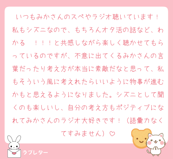 いつもみかさんのスペやラジオ聴いています！
私もシズニなので、もちろんオタ活の話など、わかる〜！！！と共感しながら楽しく聴かせてもらっているのですが、不意に出てくるみかさんの言葉だったり考え方が本当に素敵だなと思って、私もそういう風に考えれたらいいように物事が進むかもと思えるようになりました。シズニとして聞くのも楽しいし、自分の考え方もポジティブになれてみかさんのラジオ大好きです！（語彙力なくてすみません）