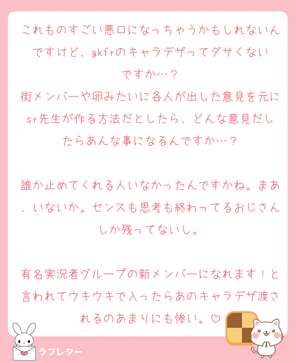 これものすごい悪口になっちゃうかもしれないんですけど、gkfrのキャラデザってダサくないですか…？
街メンバーや卵みたいに各人が出した意見を元にsr先生が作る方法だとしたら、どんな意見だしたらあんな事になるんですか…？

誰か止めてくれる人いなかったんですかね。まあ、いないか。センスも思考も終わってるおじさんしか残ってないし。

有名実況者グループの新メンバーになれます！と言われてウキウキで入ったらあのキャラデザ渡されるのあまりにも惨い。