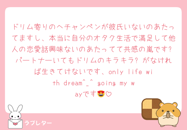 ドリム寄りのヘチャンペンが彼氏いないのあたってますし、本当に自分のオタク生活で満足して他人の恋愛話興味ないのあたってて共感の嵐です❗️パートナーいてもドリムのキラキラ✨がなければ生きてけないです、only life with dream^_^ going my wayです😍