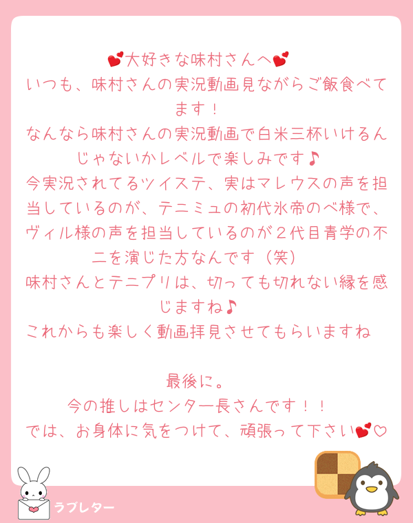 💕大好きな味村さんへ💕
いつも、味村さんの実況動画見ながらご飯食べてます！
なんなら味村さんの実況動画で白米三杯いけるんじゃないかレベルで楽しみです♪
今実況されてるツイステ、実はマレウスの声を担当しているのが、テニミュの初代氷帝のべ様で、ヴィル様の声を担当しているのが２代目青学の不二を演じた方なんです（笑）
味村さんとテニプリは、切っても切れない縁を感じますね♪
これからも楽しく動画拝見させてもらいますね🥰
最後に。
今の推しはセンター長さんです！！
では、お身体に気をつけて、頑張って下さい💕