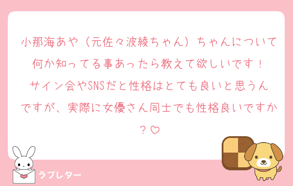 小那海あや（元佐々波綾ちゃん）ちゃんについて何か知ってる事あったら教えて欲しいです！
サイン会やSNSだと性格はとても良いと思うんですが、実際に女優さん同士でも性格良いですか？