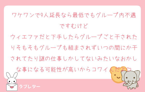 ワケワンで9人延長なら最低でもグループ内不遇ですむけど
ウィエファだと下手したらグループごと干されたりそもそもグループも組まされずいつの間にか干されてたり謎の仕事しかしてないみたいなおかしな事になる可能性が高いからコワイんだよ