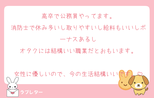 高卒で公務員やってます。
消防士で休み多いし取りやすいし給料もいいしボーナスあるし
オタクには結構いい職業だとおもいます。

女性に優しいので、今の生活結構いいです。