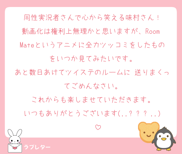 同性実況者さんで心から笑える味村さん！
動画化は権利上無理かと思いますが、Room Mateというアニメに全力ツッコミをしたものをいつか見てみたいです。
あと数日あけてツイステのルームに♥送りまくってごめんなさい。
これからも楽しませていただきます。
いつもありがとうございます(,,ᴗˬᴗ,,)⁾⁾⁾