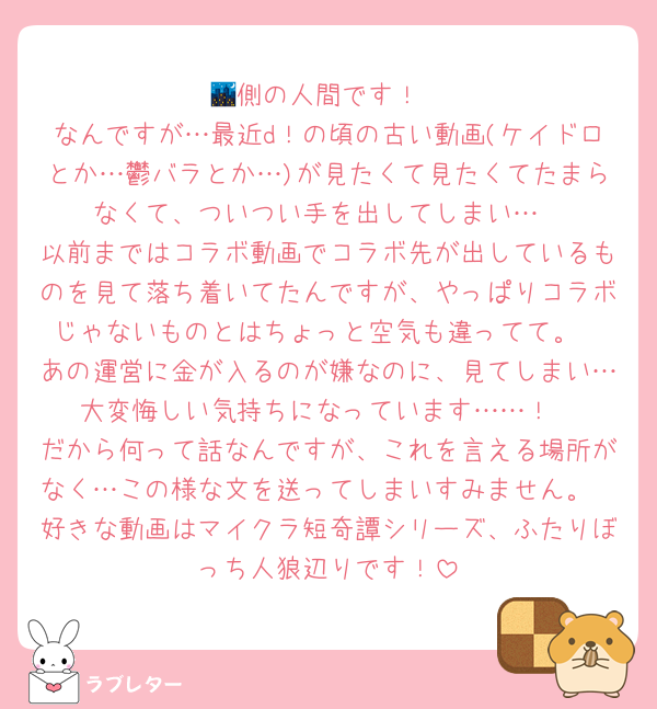 🌃側の人間です！
なんですが…最近d！の頃の古い動画(ケイドロとか…鬱バラとか…)が見たくて見たくてたまらなくて、ついつい手を出してしまい…
以前まではコラボ動画でコラボ先が出しているものを見て落ち着いてたんですが、やっぱりコラボじゃないものとはちょっと空気も違ってて。
あの運営に金が入るのが嫌なのに、見てしまい…大変悔しい気持ちになっています……！
だから何って話なんですが、これを言える場所がなく…この様な文を送ってしまいすみません。
好きな動画はマイクラ短奇譚シリーズ、ふたりぼっち人狼辺りです！