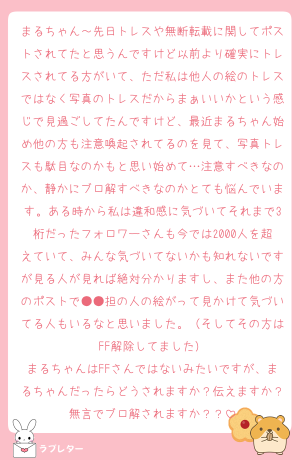 まるちゃん～先日トレスや無断転載に関してポストされてたと思うんですけど以前より確実にトレスされてる方がいて、ただ私は他人の絵のトレスではなく写真のトレスだからまぁいいかという感じで見過ごしてたんですけど、最近まるちゃん始め他の方も注意喚起されてるのを見て、写真トレスも駄目なのかもと思い始めて…注意すべきなのか、静かにブロ解すべきなのかとても悩んでいます。ある時から私は違和感に気づいてそれまで3桁だったフォロワーさんも今では2000人を超えていて、みんな気づいてないかも知れないですが見る人が見れば絶対分かりますし、また他の方のポストで●●担の人の絵がって見かけて気づいてる人もいるなと思いました。（そしてその方はFF解除してました）
まるちゃんはFFさんではないみたいですが、まるちゃんだったらどうされますか？伝えますか？無言でブロ解されますか？？