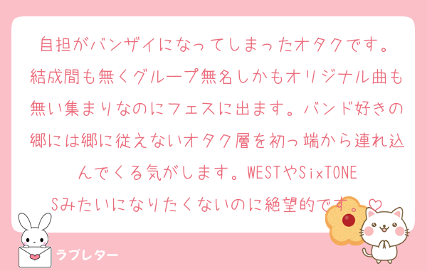 自担がバンザイになってしまったオタクです。
結成間も無くグループ無名しかもオリジナル曲も無い集まりなのにフェスに出ます。バンド好きの郷には郷に従えないオタク層を初っ端から連れ込んでくる気がします。WESTやSixTONESみたいになりたくないのに絶望的です。