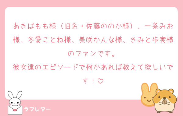 あきばもも様（旧名・佐藤ののか様）、一条みお様、冬愛ことね様、美咲かんな様、きみと歩実様のファンです。
彼女達のエピソードで何かあれば教えて欲しいです！