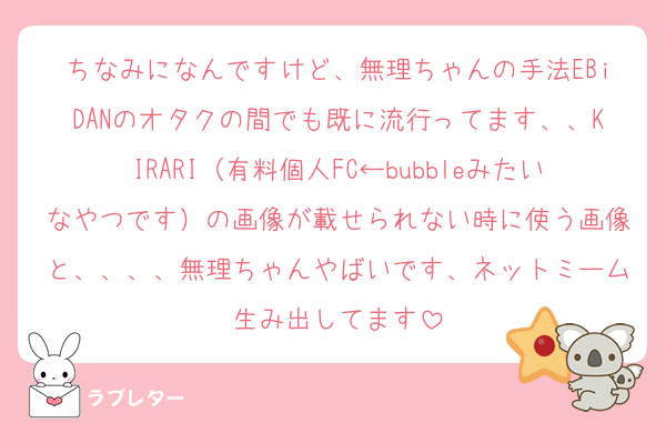 ちなみになんですけど、無理ちゃんの手法EBiDANのオタクの間でも既に流行ってます、、KIRARI（有料個人FC←bubbleみたいなやつです）の画像が載せられない時に使う画像と、、、、無理ちゃんやばいです、ネットミーム生み出してます
