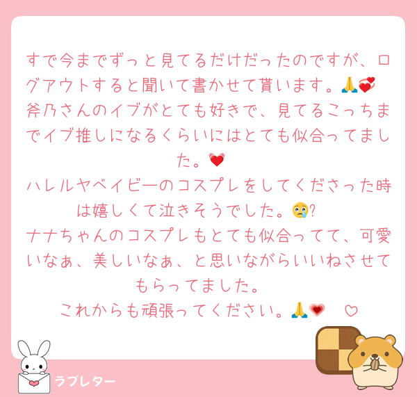 すで今までずっと見てるだけだったのですが、ログアウトすると聞いて書かせて貰います。🙏💞
斧乃さんのイブがとても好きで、見てるこっちまでイブ推しになるくらいにはとても似合ってました。💓
ハレルヤベイビーのコスプレをしてくださった時は嬉しくて泣きそうでした。😢✨
ナナちゃんのコスプレもとても似合ってて、可愛いなぁ、美しいなぁ、と思いながらいいねさせてもらってました。
これからも頑張ってください。🥹🙏💗