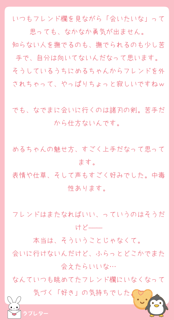 いつもフレンド欄を見ながら「会いたいな」って思っても、なかなか勇気が出ません。
知らない人を撫でるのも、撫でられるのも少し苦手で、自分は向いてないんだなって思います。
そうしているうちにめるちゃんからフレンドを外されちゃって、やっぱりちょっと寂しいですねｗ
でも、なでまに会いに行くのは諸刃の剣。苦手だから仕方ないんです。

めるちゃんの魅せ方、すごく上手だなって思ってます。
表情や仕草、そして声もすごく好みでした。中毒性あります。

フレンドはまたなればいい、っていうのはそうだけど――
本当は、そういうことじゃなくて。
会いに行けないんだけど、ふらっとどこかでまた会えたらいいな…
なんていつも眺めてたフレンド欄にいなくなって気づく「好き」の気持ちでした。