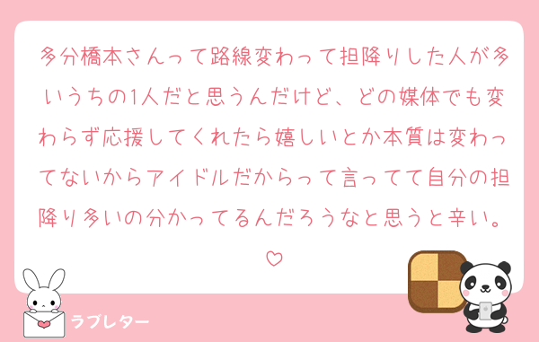 多分橋本さんって路線変わって担降りした人が多いうちの1人だと思うんだけど、どの媒体でも変わらず応援してくれたら嬉しいとか本質は変わってないからアイドルだからって言ってて自分の担降り多いの分かってるんだろうなと思うと辛い。