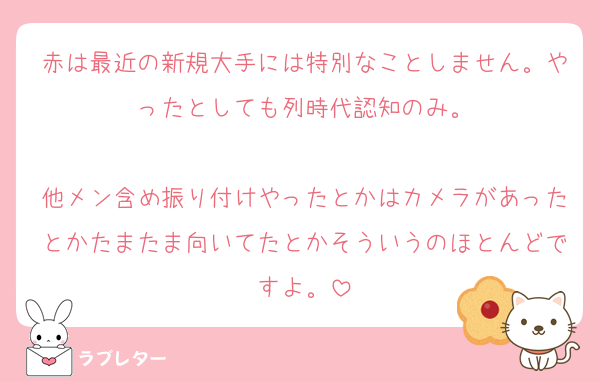 赤は最近の新規大手には特別なことしません。やったとしても列時代認知のみ。

他メン含め振り付けやったとかはカメラがあったとかたまたま向いてたとかそういうのほとんどですよ。