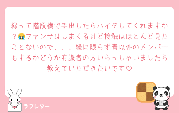 緑って階段横で手出したらハイタしてくれますか？😭ファンサはしまくるけど接触はほとんど見たことないので、、、緑に限らず青以外のメンバーもするかどうか有識者の方いらっしゃいましたら教えていただきたいです